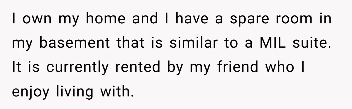 I own my home and I have a spare room in my basement that is similar to a MIL suite. It is currently rented by my friend who I enjoy...