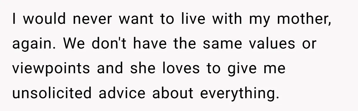 I would never want to live with my mother, again. We don't have the same values or viewpoints and she loves to give me unsolicited advice about everything.