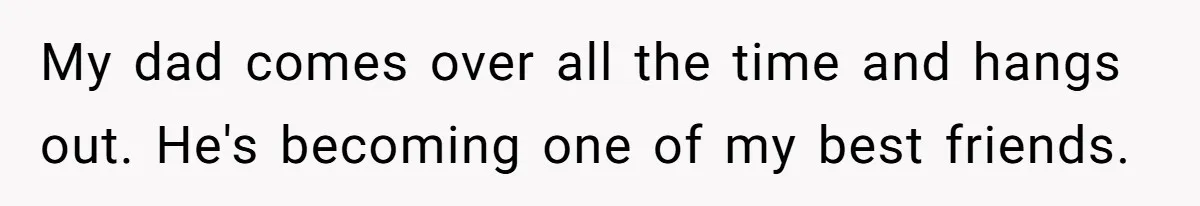 My dad comes over all the time and hangs out. He's becoming one of my best friends.