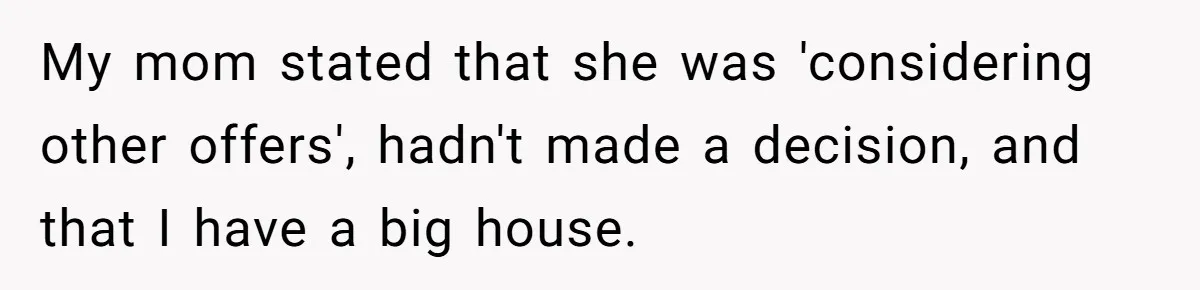 My mom stated that she was 'considering other offers', hadn't made a decision, and that I have a big house.