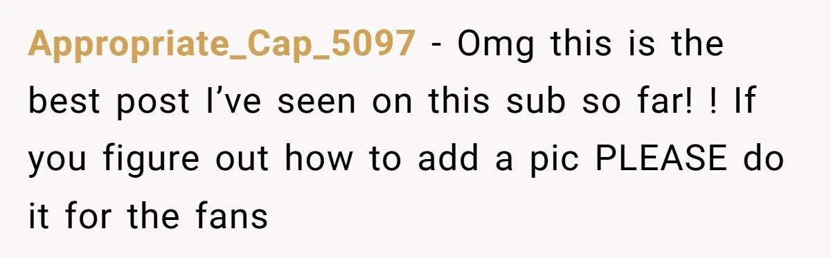 Appropriate_Cap_5097 − Omg this is the best post I’ve seen on this sub so far! ! If you figure out how to add a pic PLEASE do it for the...