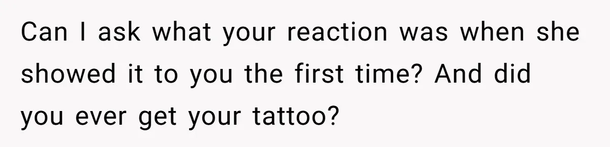Can I ask what your reaction was when she showed it to you the first time? And did you ever get your tattoo?