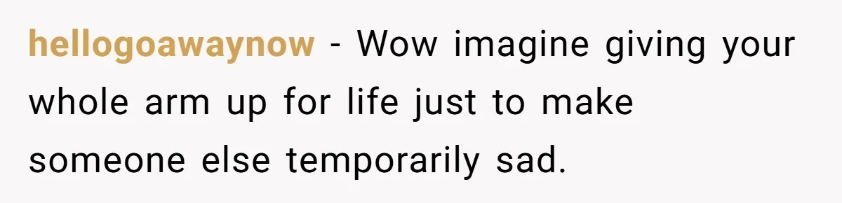 hellogoawaynow − Wow imagine giving your whole arm up for life just to make someone else temporarily sad.