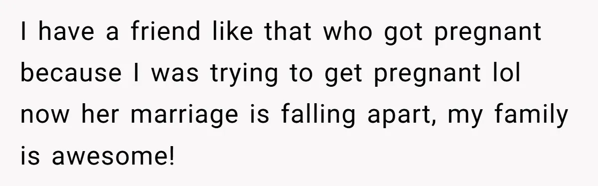 I have a friend like that who got pregnant because I was trying to get pregnant lol now her marriage is falling apart, my family is awesome!