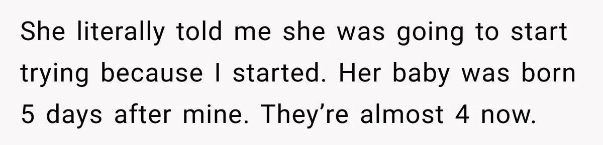 She literally told me she was going to start trying because I started. Her baby was born 5 days after mine. They’re almost 4 now.