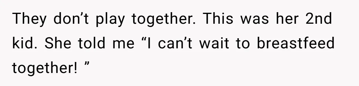 They don’t play together. This was her 2nd kid. She told me “I can’t wait to breastfeed together! ”