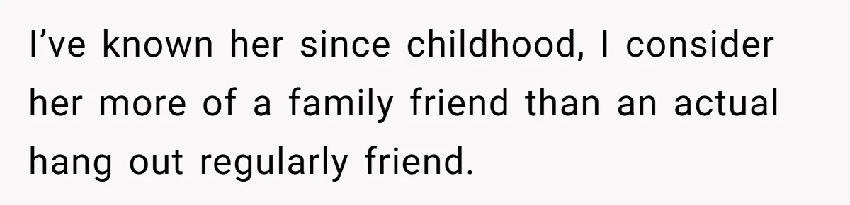 I’ve known her since childhood, I consider her more of a family friend than an actual hang out regularly friend.