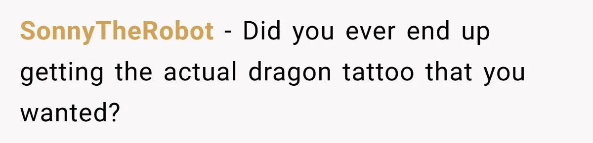 SonnyTheRobot − Did you ever end up getting the actual dragon tattoo that you wanted?
