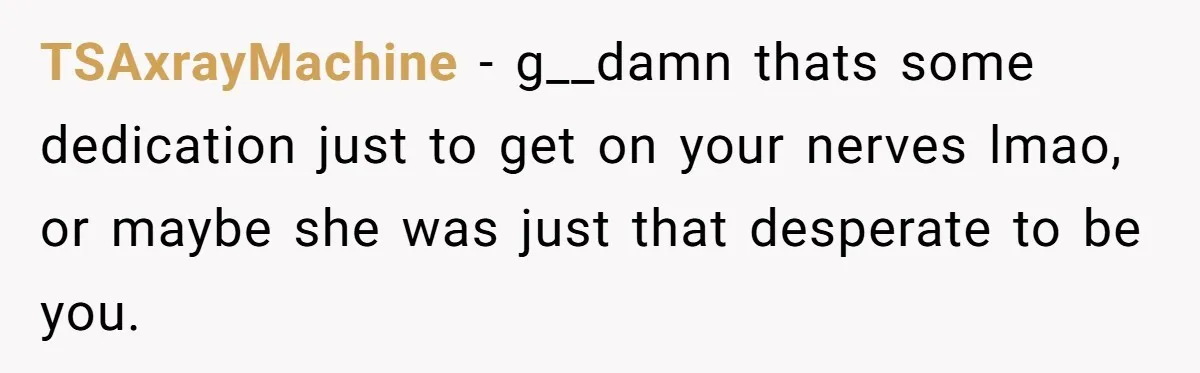 TSAxrayMachine − g__damn thats some dedication just to get on your nerves lmao, or maybe she was just that desperate to be you.