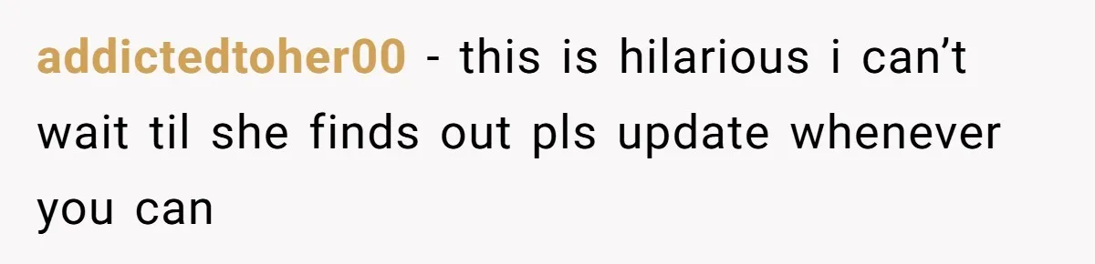 addictedtoher00 − this is hilarious i can’t wait til she finds out pls update whenever you can