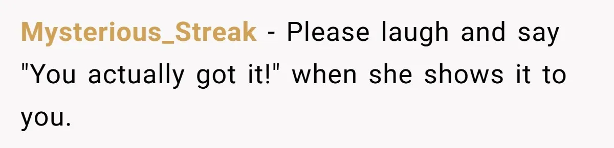 Mysterious_Streak − Please laugh and say "You actually got it!" when she shows it to you.