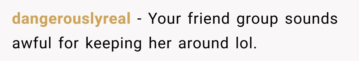 dangerouslyreal − Your friend group sounds awful for keeping her around lol.