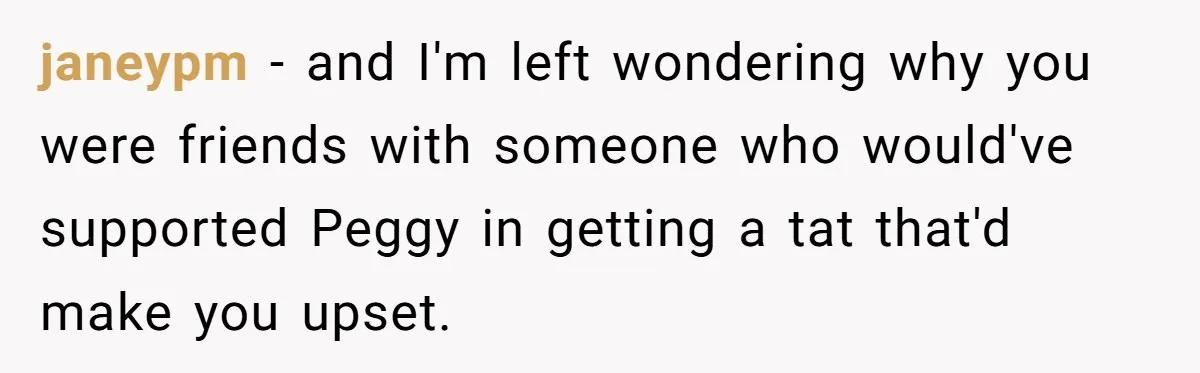 janeypm − and I'm left wondering why you were friends with someone who would've supported Peggy in getting a tat that'd make you upset.