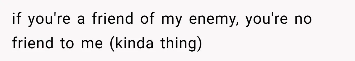 if you're a friend of my enemy, you're no friend to me (kinda thing)