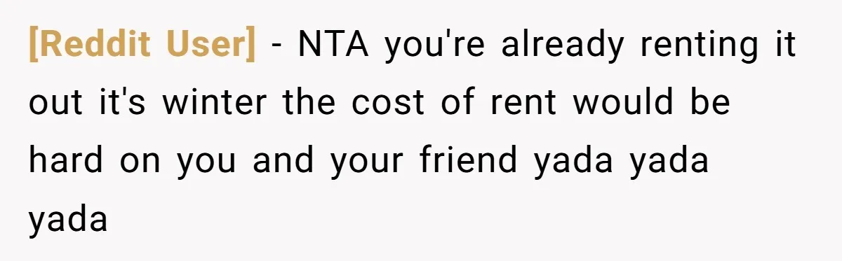 [Reddit User] − NTA you're already renting it out it's winter the cost of rent would be hard on you and your friend yada yada yada