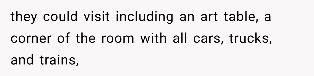 they could visit including an art table, a corner of the room with all cars, trucks, and trains,