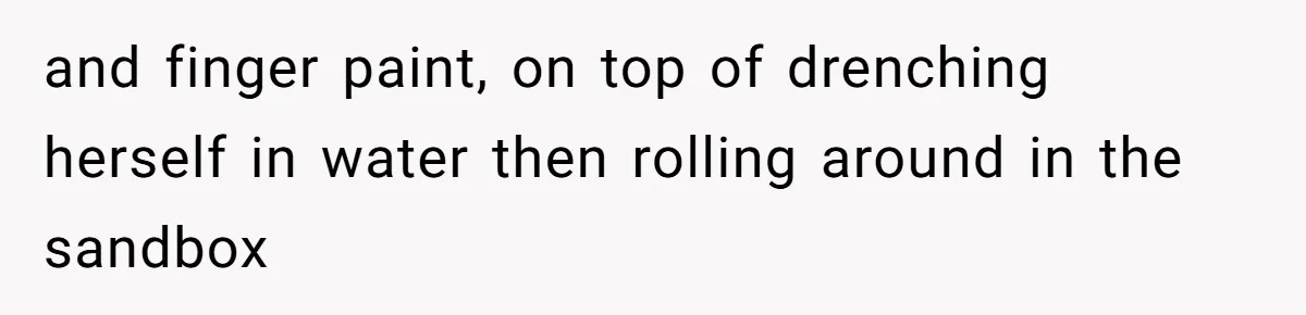 and finger paint, on top of drenching herself in water then rolling around in the sandbox