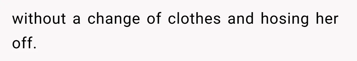 without a change of clothes and hosing her off.