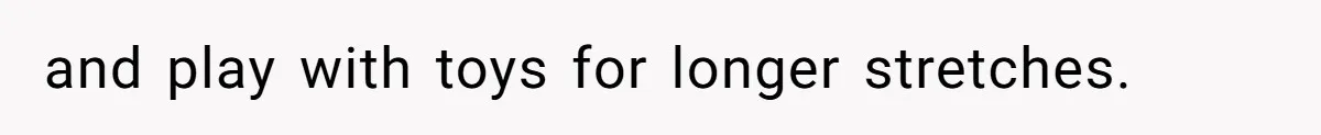 and play with toys for longer stretches.