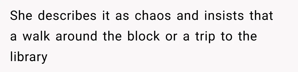 She describes it as chaos and insists that a walk around the block or a trip to the library