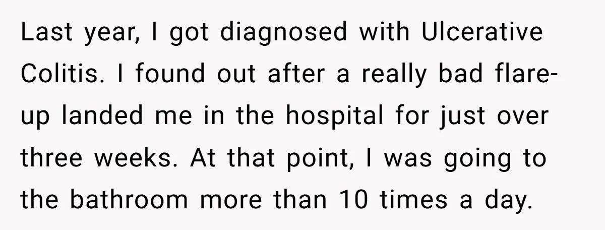 Last year, I got diagnosed with Ulcerative Colitis. I found out after a really bad flare-up landed me in the hospital for just over three weeks. At that point, I...