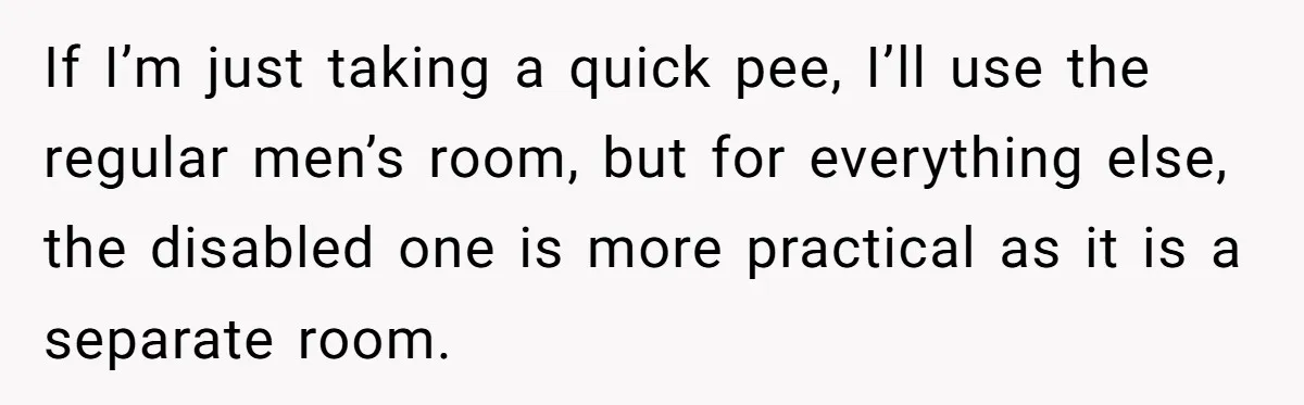 If I’m just taking a quick pee, I’ll use the regular men’s room, but for everything else, the disabled one is more practical as it is a separate room.