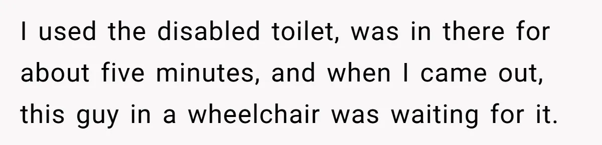 I used the disabled toilet, was in there for about five minutes, and when I came out, this guy in a wheelchair was waiting for it.