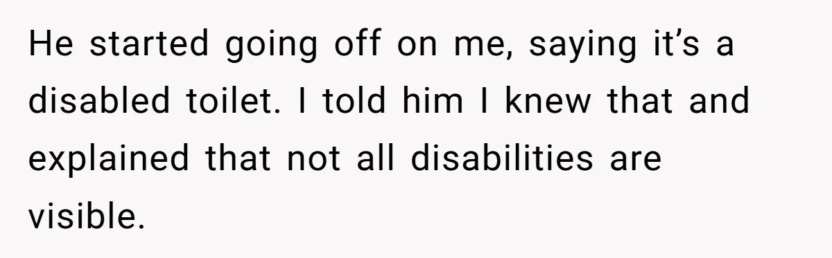 He started going off on me, saying it’s a disabled toilet. I told him I knew that and explained that not all disabilities are visible.