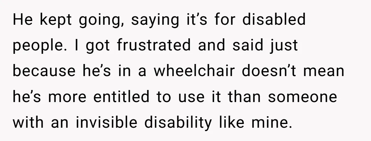 He kept going, saying it’s for disabled people. I got frustrated and said just because he’s in a wheelchair doesn’t mean he’s more entitled to use it than someone with...