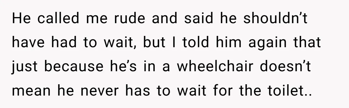 He called me rude and said he shouldn’t have had to wait, but I told him again that just because he’s in a wheelchair doesn’t mean he never has to...