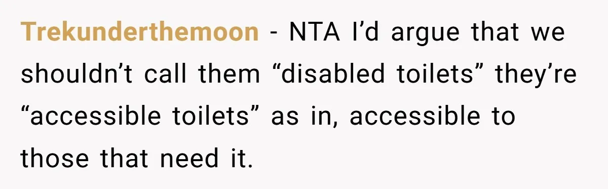 Trekunderthemoon − NTA I’d argue that we shouldn’t call them “disabled toilets” they’re “accessible toilets” as in, accessible to those that need it.