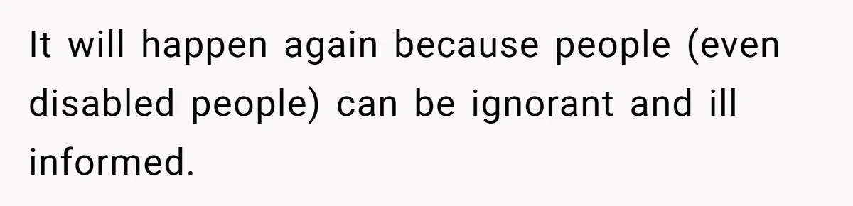It will happen again because people (even disabled people) can be ignorant and ill informed.