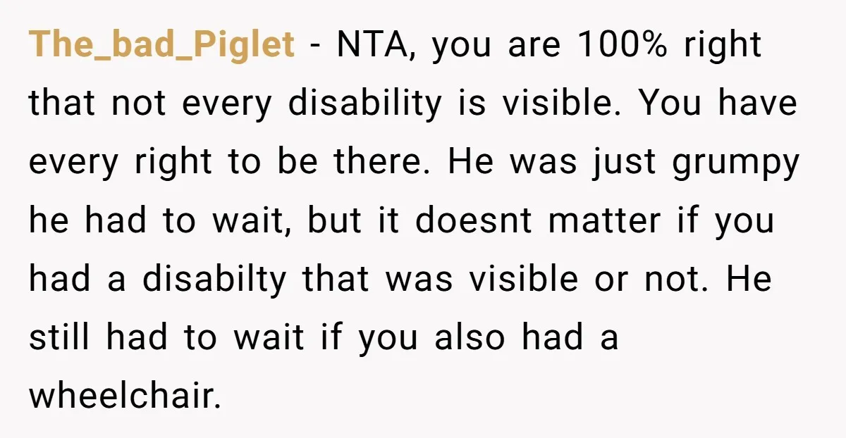 The_bad_Piglet − NTA, you are 100% right that not every disability is visible. You have every right to be there. He was just grumpy he had to wait, but it...