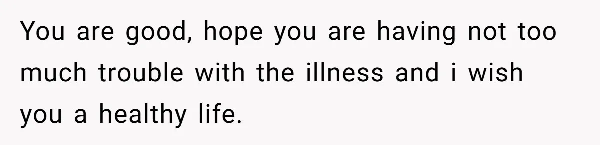 You are good, hope you are having not too much trouble with the illness and i wish you a healthy life.
