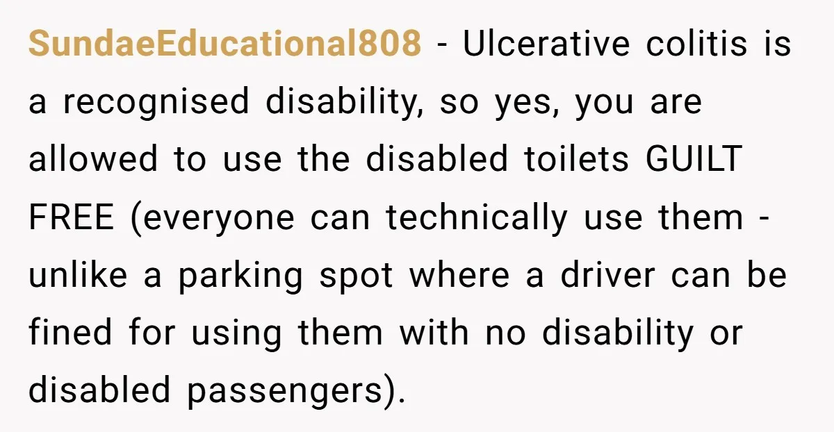 SundaeEducational808 − Ulcerative colitis is a recognised disability, so yes, you are allowed to use the disabled toilets GUILT FREE (everyone can technically use them - unlike a parking spot...