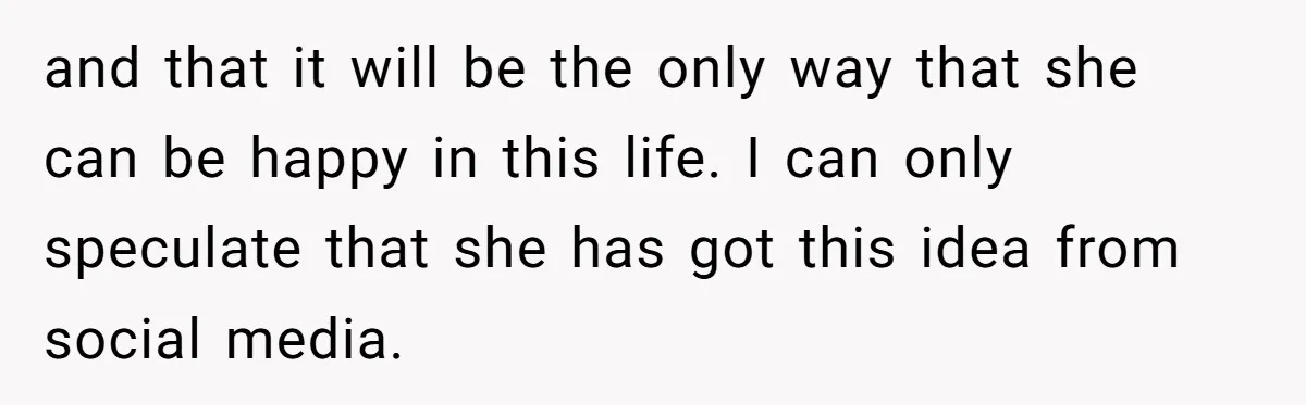 and that it will be the only way that she can be happy in this life. I can only speculate that she has got this idea from social media.