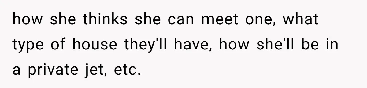 how she thinks she can meet one, what type of house they'll have, how she'll be in a private jet, etc.