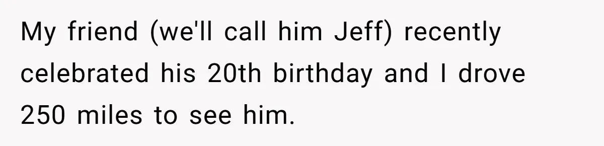 My friend (we'll call him Jeff) recently celebrated his 20th birthday and I drove 250 miles to see him.