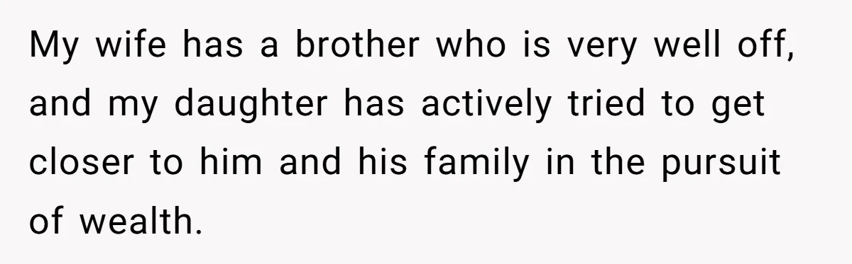 My wife has a brother who is very well off, and my daughter has actively tried to get closer to him and his family in the pursuit of wealth.