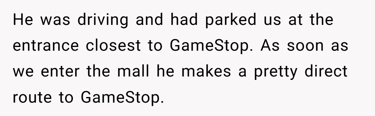 He was driving and had parked us at the entrance closest to GameStop. As soon as we enter the mall he makes a pretty direct route to GameStop.