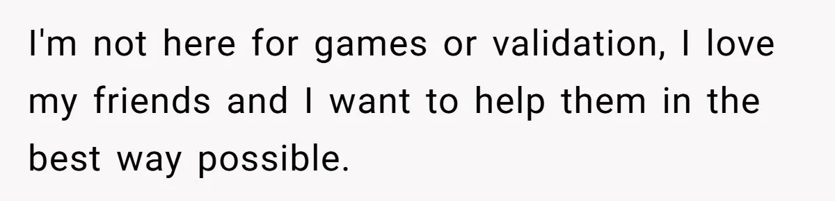 I'm not here for games or validation, I love my friends and I want to help them in the best way possible.