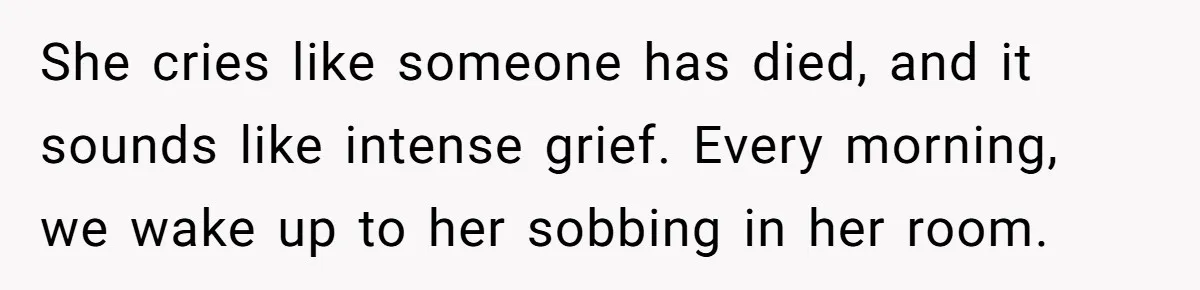 She cries like someone has died, and it sounds like intense grief. Every morning, we wake up to her sobbing in her room.