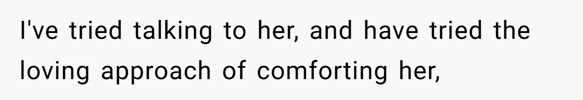 I've tried talking to her, and have tried the loving approach of comforting her,