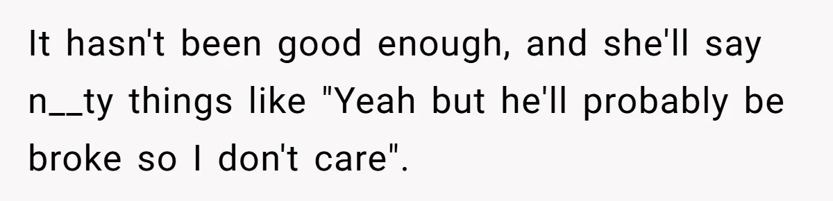 It hasn't been good enough, and she'll say n__ty things like "Yeah but he'll probably be broke so I don't care".