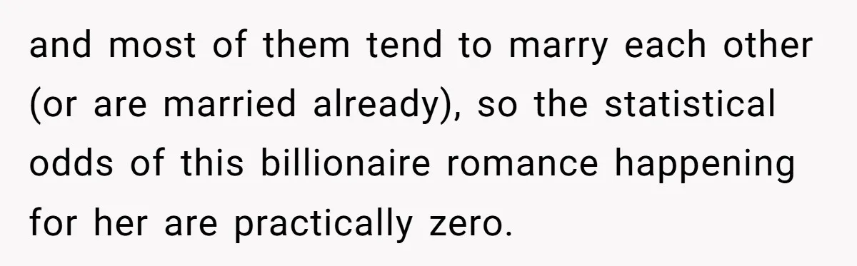 and most of them tend to marry each other (or are married already), so the statistical odds of this billionaire romance happening for her are practically zero.