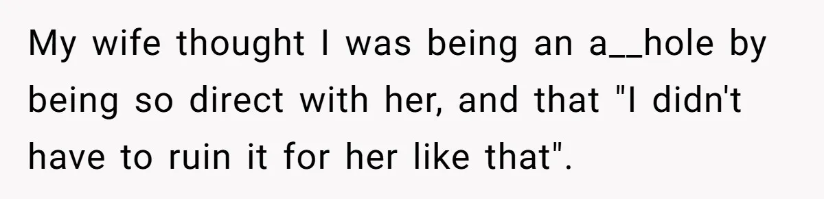 My wife thought I was being an a__hole by being so direct with her, and that "I didn't have to ruin it for her like that".