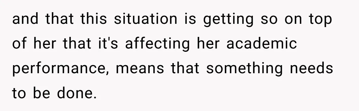 and that this situation is getting so on top of her that it's affecting her academic performance, means that something needs to be done.