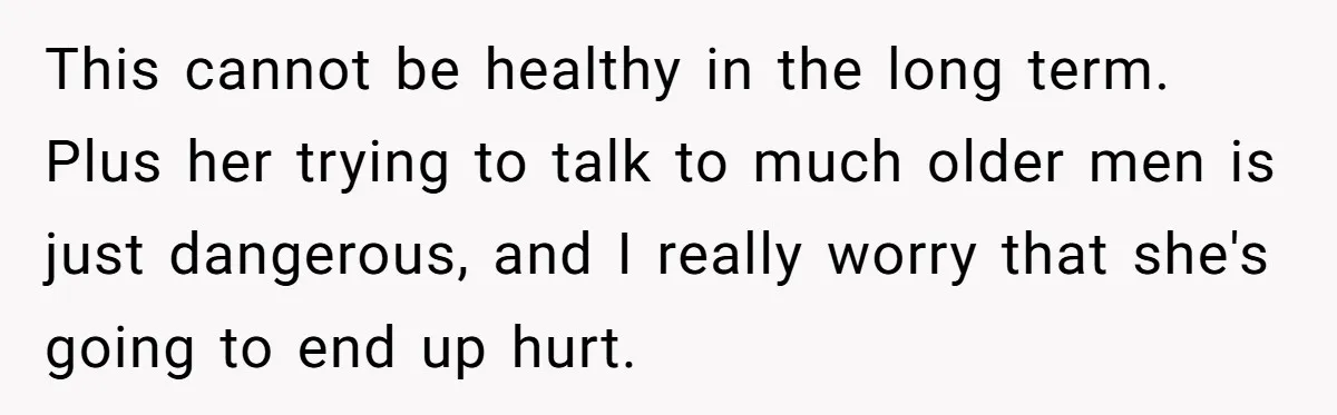 This cannot be healthy in the long term. Plus her trying to talk to much older men is just dangerous, and I really worry that she's going to end up...