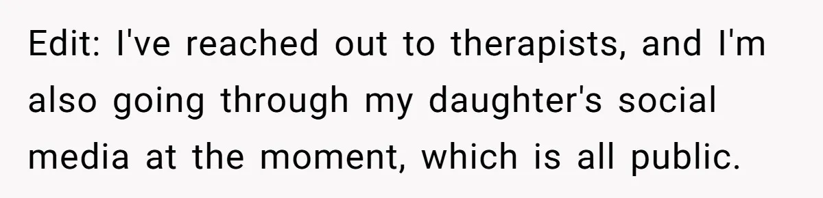 Edit: I've reached out to therapists, and I'm also going through my daughter's social media at the moment, which is all public.