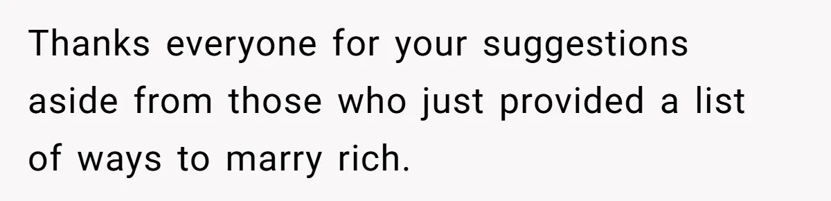 Thanks everyone for your suggestions aside from those who just provided a list of ways to marry rich.